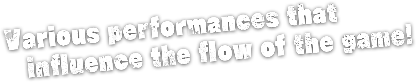 various performances that influence the flow of the game!